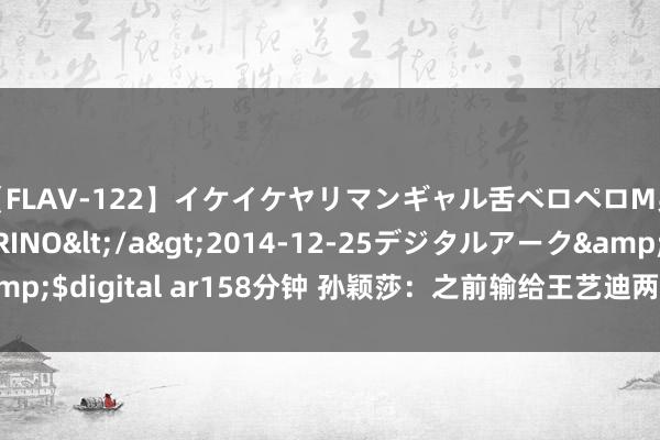 【FLAV-122】イケイケヤリマンギャル舌ベロペロM男ザーメン狩り RINO</a>2014-12-25デジタルアーク&$digital ar158分钟 孙颖莎：之前输给王艺迪两次 今天心态放得比拟好