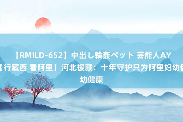 【RMILD-652】中出し輪姦ペット 芸能人AYA 【行藏西 看阿里】河北援藏：十年守护只为阿里妇幼健康