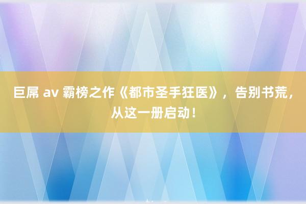 巨屌 av 霸榜之作《都市圣手狂医》，告别书荒，从这一册启动！