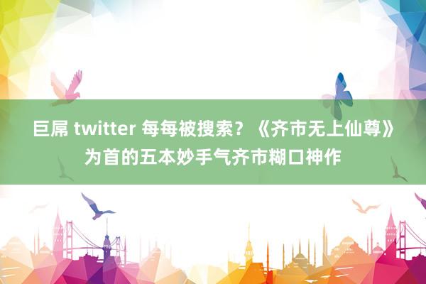 巨屌 twitter 每每被搜索？《齐市无上仙尊》为首的五本妙手气齐市糊口神作