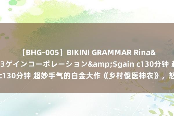 【BHG-005】BIKINI GRAMMAR Rina</a>2017-04-23ゲインコーポレーション&$gain c130分钟 超妙手气的白金大作《乡村傻医神农》，怒刷N+1遍齐值得！