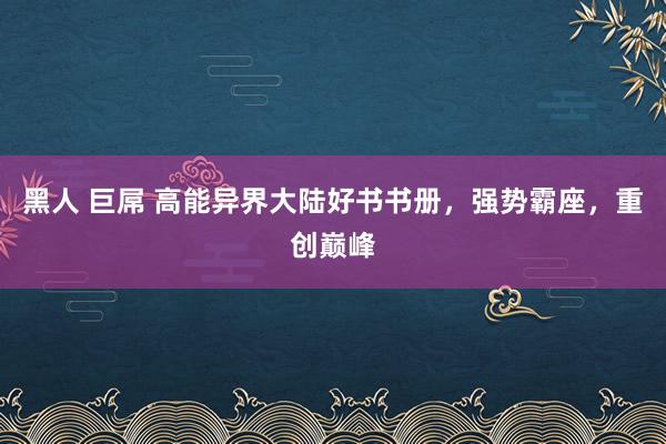 黑人 巨屌 高能异界大陆好书书册，强势霸座，重创巅峰