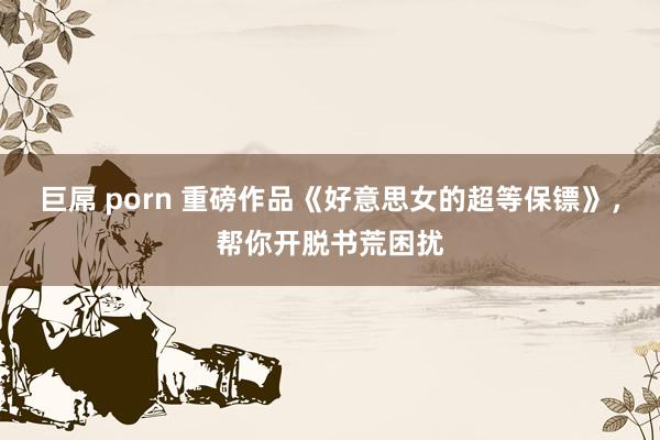 巨屌 porn 重磅作品《好意思女的超等保镖》，帮你开脱书荒困扰