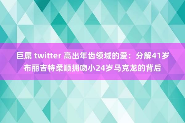 巨屌 twitter 高出年齿领域的爱：分解41岁布丽吉特柔顺拥吻小24岁马克龙的背后