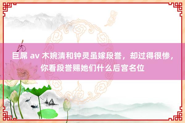 巨屌 av 木婉清和钟灵虽嫁段誉，却过得很惨，你看段誉赐她们什么后宫名位