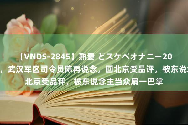 【VNDS-2845】熟妻 どスケベオナニー20連発！！ 1967年，武汉军区司令员陈再说念，回北京受品评，被东说念主当众扇一巴掌