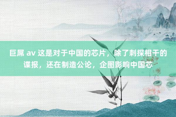 巨屌 av 这是对于中国的芯片，除了刺探相干的谍报，还在制造公论，企图影响中国芯