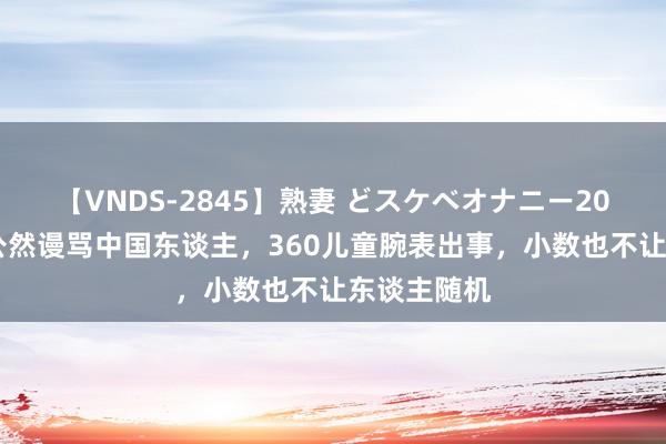 【VNDS-2845】熟妻 どスケベオナニー20連発！！ 公然谩骂中国东谈主，360儿童腕表出事，小数也不让东谈主随机