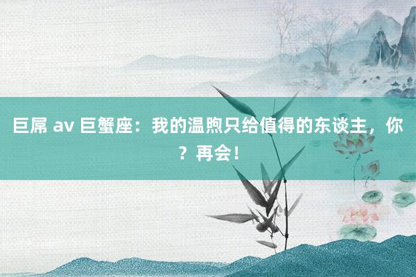 巨屌 av 巨蟹座：我的温煦只给值得的东谈主，你？再会！