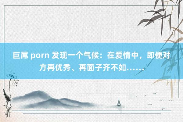 巨屌 porn 发现一个气候：在爱情中，即便对方再优秀、再面子齐不如……