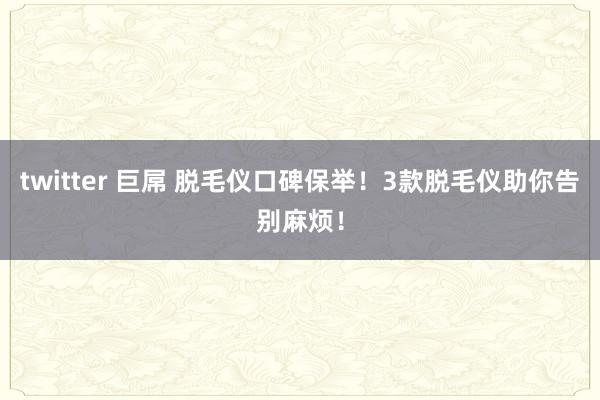 twitter 巨屌 脱毛仪口碑保举！3款脱毛仪助你告别麻烦！