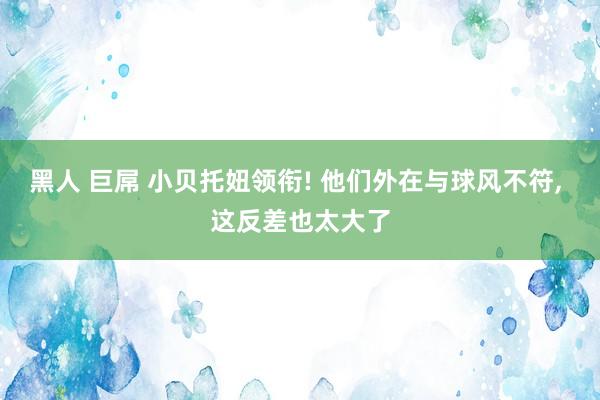 黑人 巨屌 小贝托妞领衔! 他们外在与球风不符, 这反差也太大了