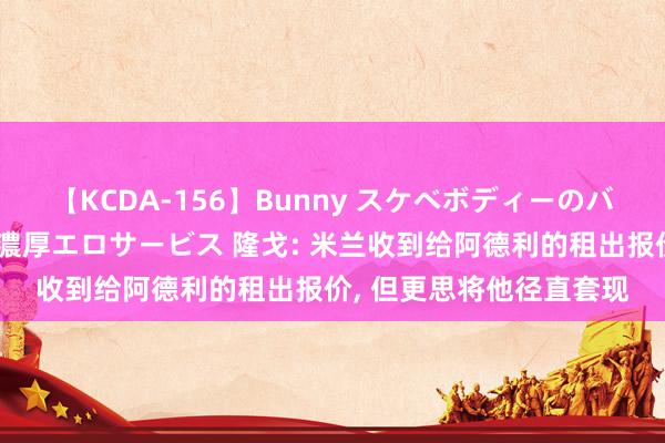 【KCDA-156】Bunny スケベボディーのバニーガールが手と口で濃厚エロサービス 隆戈: 米兰收到给阿德利的租出报价, 但更思将他径直套现