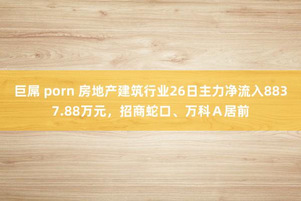 巨屌 porn 房地产建筑行业26日主力净流入8837.88万元，招商蛇口、万科Ａ居前