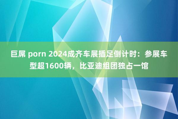 巨屌 porn 2024成齐车展插足倒计时：参展车型超1600辆，比亚迪组团独占一馆