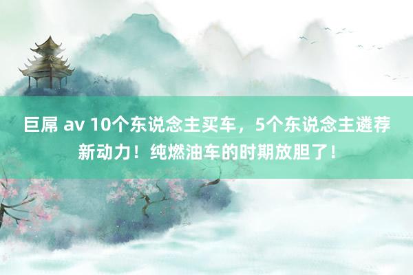 巨屌 av 10个东说念主买车，5个东说念主遴荐新动力！纯燃油车的时期放胆了！