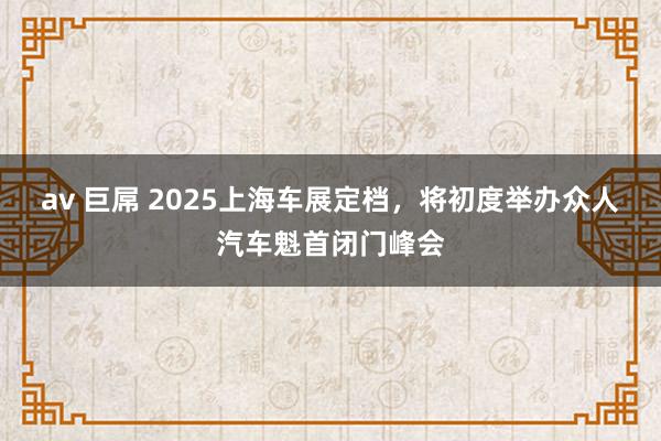 av 巨屌 2025上海车展定档，将初度举办众人汽车魁首闭门峰会