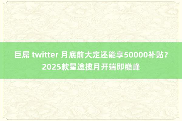 巨屌 twitter 月底前大定还能享50000补贴？2025款星途揽月开端即巅峰